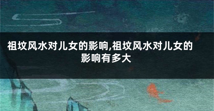 祖坟风水对儿女的影响,祖坟风水对儿女的影响有多大