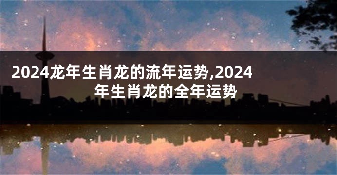 2024龙年生肖龙的流年运势,2024年生肖龙的全年运势