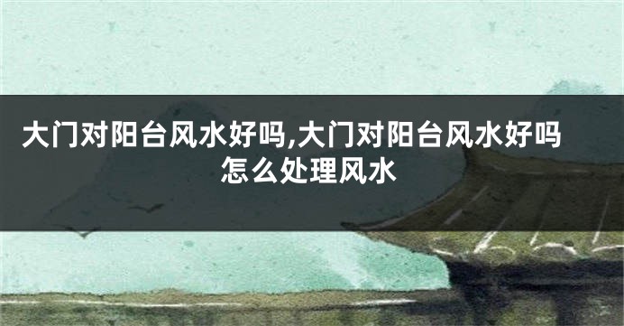 大门对阳台风水好吗,大门对阳台风水好吗怎么处理风水