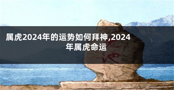 属虎2024年的运势如何拜神,2024年属虎命运