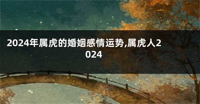 2024年属虎的婚姻感情运势,属虎人2024