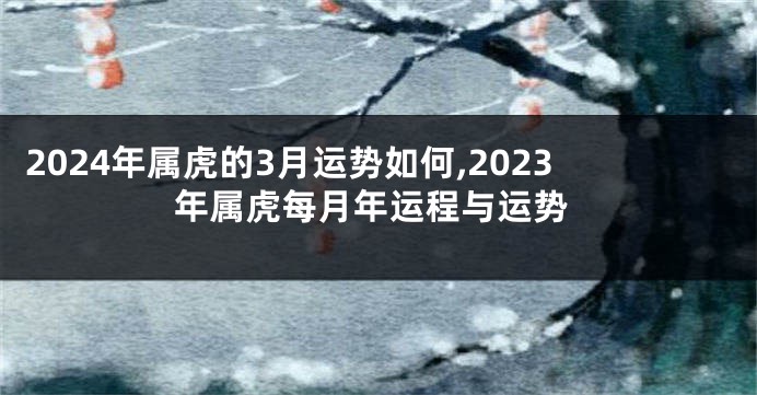 2024年属虎的3月运势如何,2023年属虎每月年运程与运势