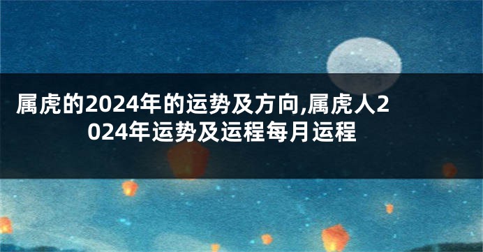 属虎的2024年的运势及方向,属虎人2024年运势及运程每月运程