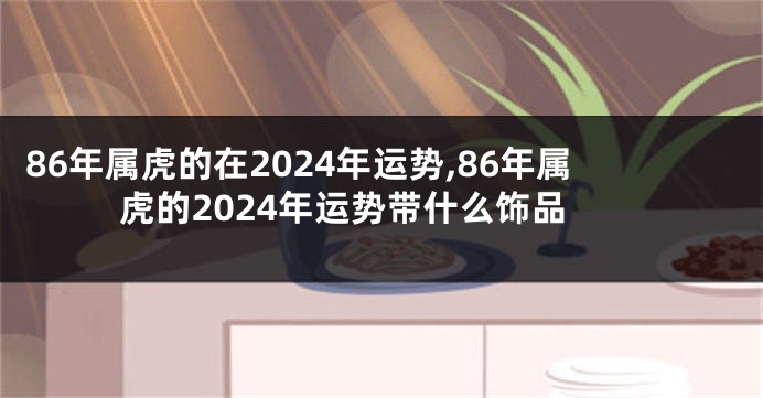 86年属虎的在2024年运势,86年属虎的2024年运势带什么饰品