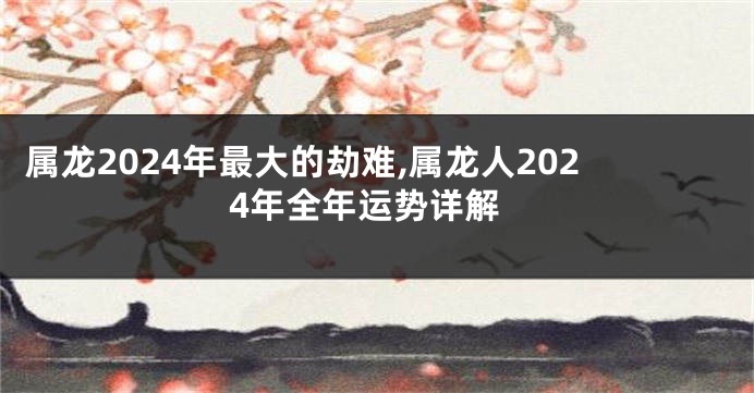 属龙2024年最大的劫难,属龙人2024年全年运势详解