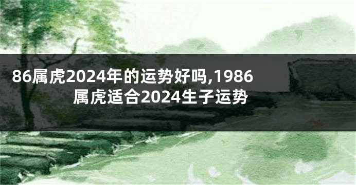 86属虎2024年的运势好吗,1986属虎适合2024生子运势