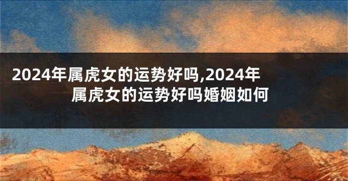 2024年属虎女的运势好吗,2024年属虎女的运势好吗婚姻如何