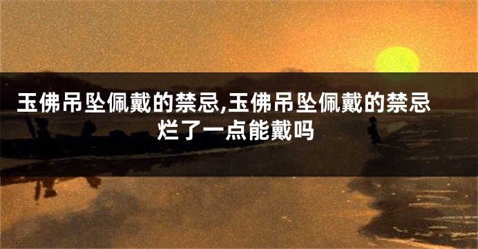 玉佛吊坠佩戴的禁忌,玉佛吊坠佩戴的禁忌烂了一点能戴吗