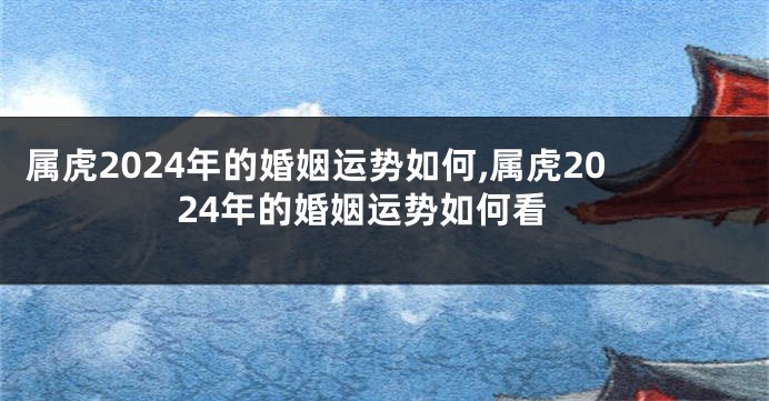 属虎2024年的婚姻运势如何,属虎2024年的婚姻运势如何看
