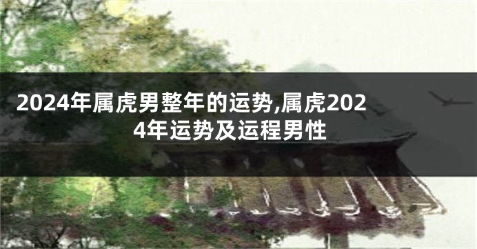 2024年属虎男整年的运势,属虎2024年运势及运程男性