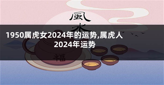 1950属虎女2024年的运势,属虎人2024年运势