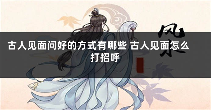 古人见面问好的方式有哪些 古人见面怎么打招呼