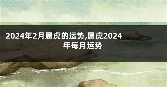 2024年2月属虎的运势,属虎2024年每月运势