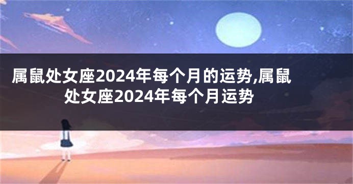 属鼠处女座2024年每个月的运势,属鼠处女座2024年每个月运势