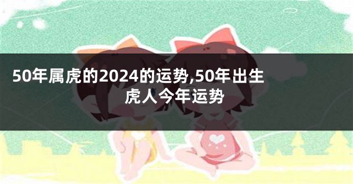 50年属虎的2024的运势,50年出生虎人今年运势