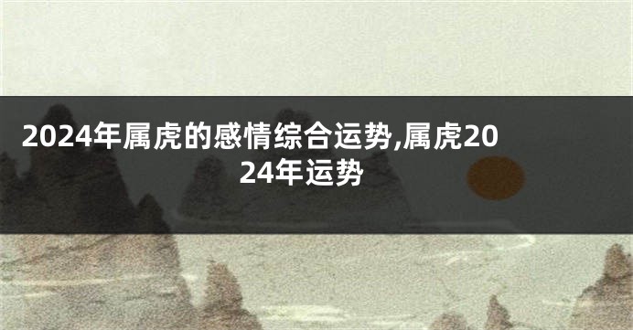 2024年属虎的感情综合运势,属虎2024年运势