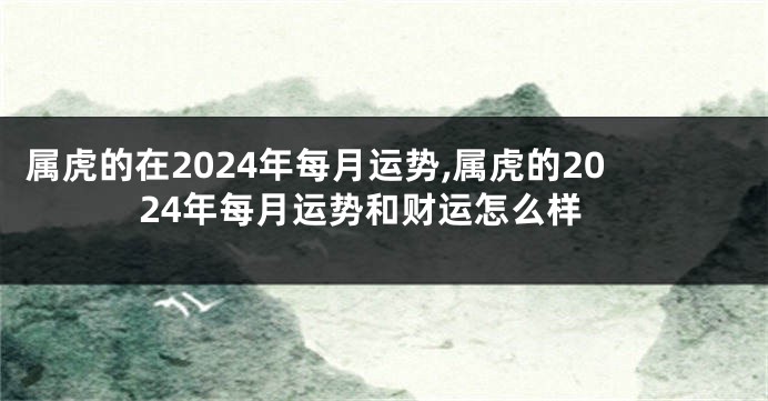 属虎的在2024年每月运势,属虎的2024年每月运势和财运怎么样