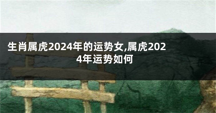 生肖属虎2024年的运势女,属虎2024年运势如何