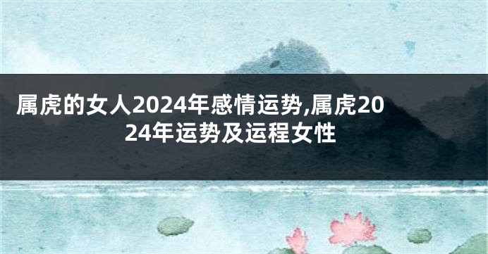 属虎的女人2024年感情运势,属虎2024年运势及运程女性