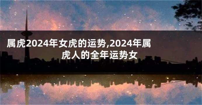 属虎2024年女虎的运势,2024年属虎人的全年运势女