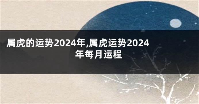 属虎的运势2024年,属虎运势2024年每月运程