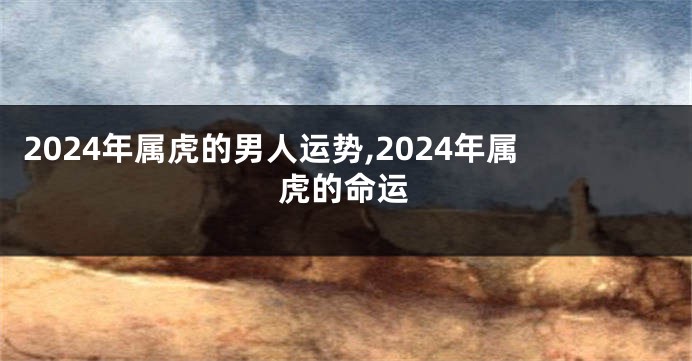 2024年属虎的男人运势,2024年属虎的命运