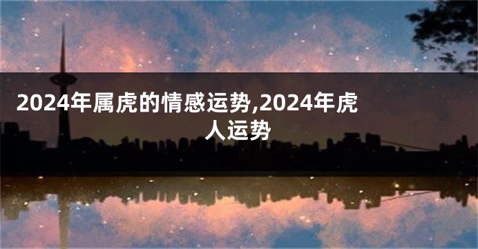 2024年属虎的情感运势,2024年虎人运势