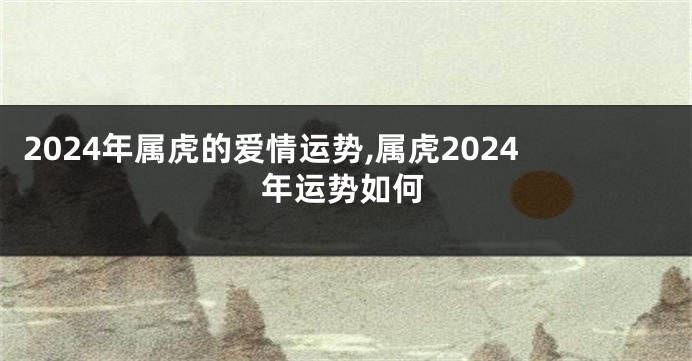 2024年属虎的爱情运势,属虎2024年运势如何