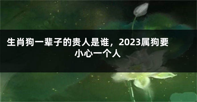 生肖狗一辈子的贵人是谁，2023属狗要小心一个人