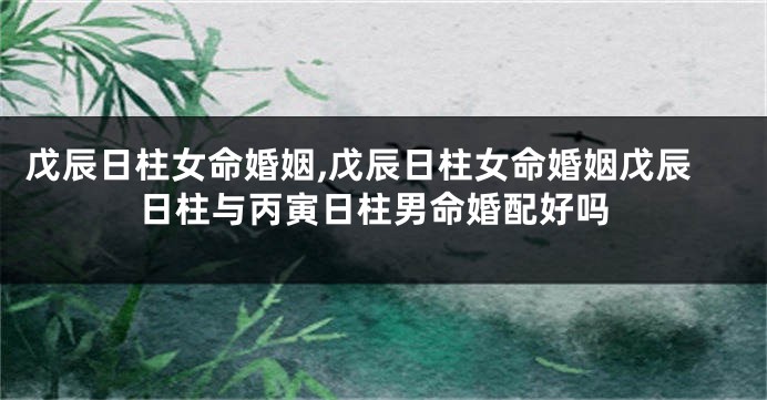 戊辰日柱女命婚姻,戊辰日柱女命婚姻戊辰日柱与丙寅日柱男命婚配好吗