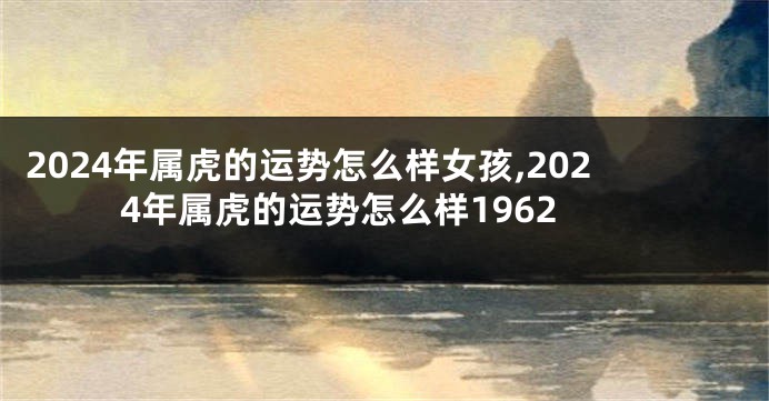 2024年属虎的运势怎么样女孩,2024年属虎的运势怎么样1962