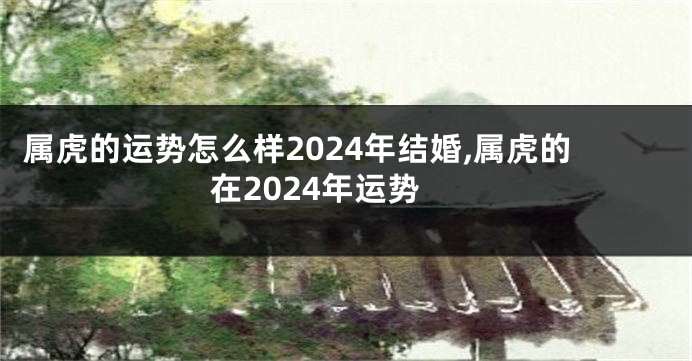 属虎的运势怎么样2024年结婚,属虎的在2024年运势