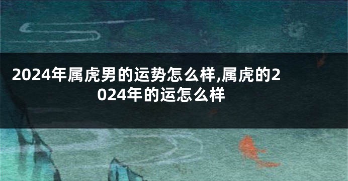 2024年属虎男的运势怎么样,属虎的2024年的运怎么样