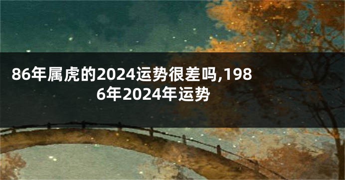 86年属虎的2024运势很差吗,1986年2024年运势