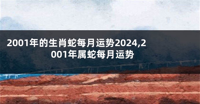 2001年的生肖蛇每月运势2024,2001年属蛇每月运势