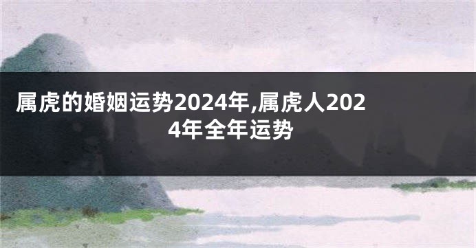 属虎的婚姻运势2024年,属虎人2024年全年运势