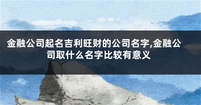 金融公司起名吉利旺财的公司名字,金融公司取什么名字比较有意义