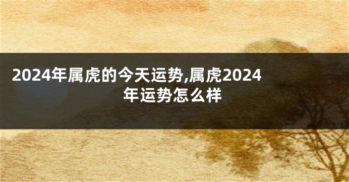 2024年属虎的今天运势,属虎2024年运势怎么样