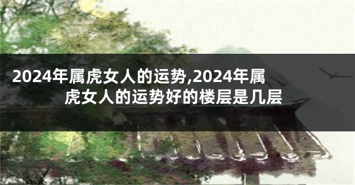 2024年属虎女人的运势,2024年属虎女人的运势好的楼层是几层