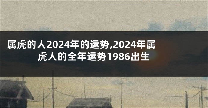 属虎的人2024年的运势,2024年属虎人的全年运势1986出生