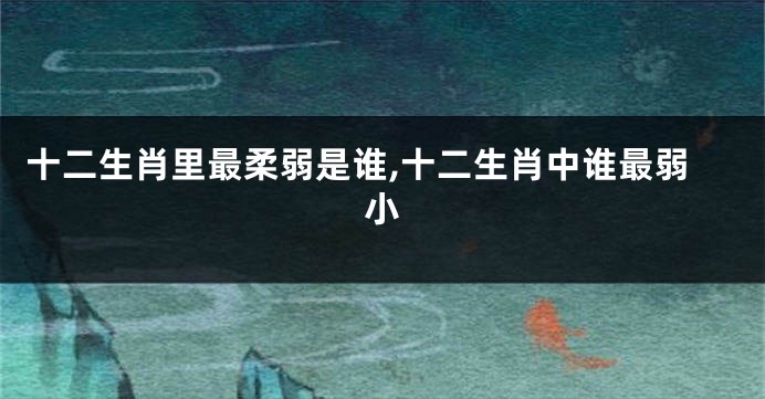 十二生肖里最柔弱是谁,十二生肖中谁最弱小
