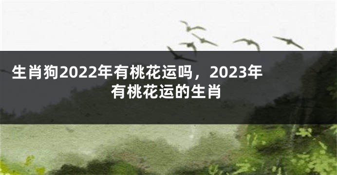 生肖狗2022年有桃花运吗，2023年有桃花运的生肖