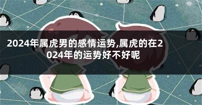 2024年属虎男的感情运势,属虎的在2024年的运势好不好呢