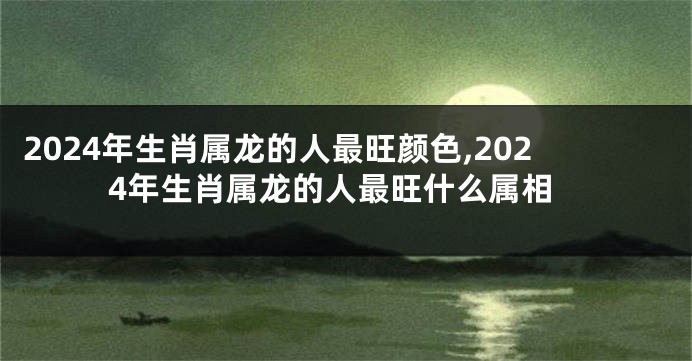 2024年生肖属龙的人最旺颜色,2024年生肖属龙的人最旺什么属相