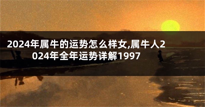 2024年属牛的运势怎么样女,属牛人2024年全年运势详解1997