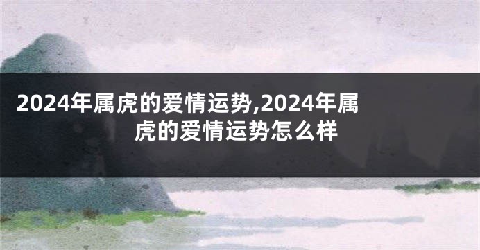 2024年属虎的爱情运势,2024年属虎的爱情运势怎么样