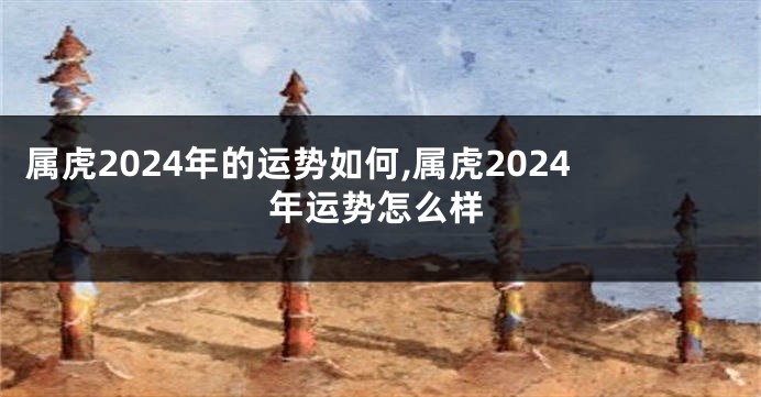属虎2024年的运势如何,属虎2024年运势怎么样