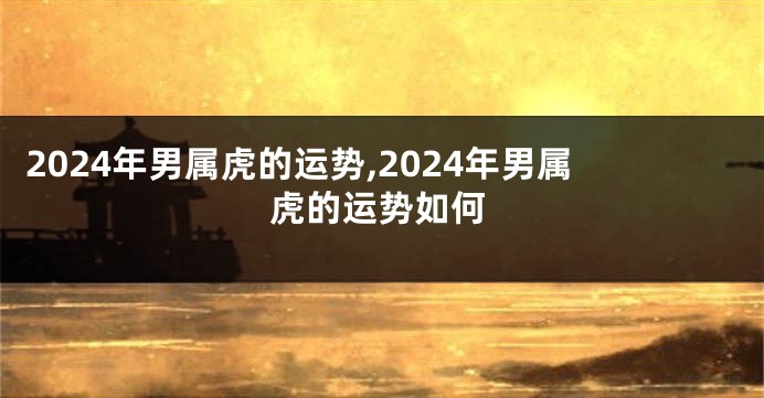 2024年男属虎的运势,2024年男属虎的运势如何