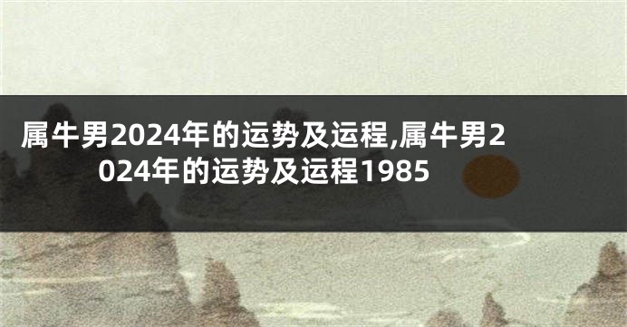 属牛男2024年的运势及运程,属牛男2024年的运势及运程1985