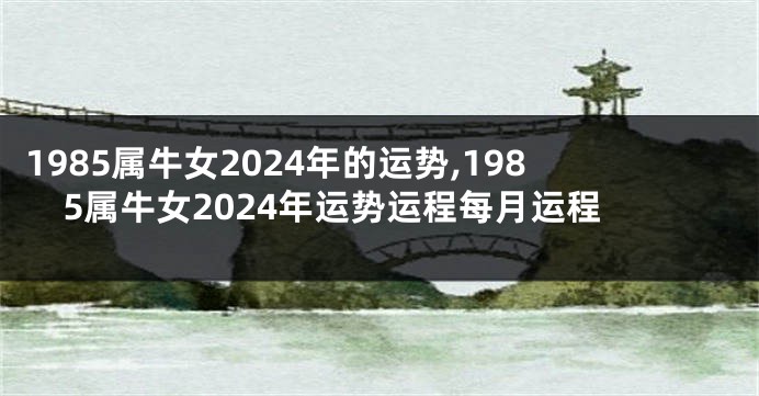 1985属牛女2024年的运势,1985属牛女2024年运势运程每月运程